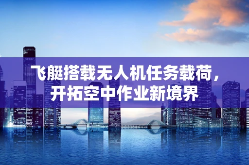 飞艇搭载无人机任务载荷，开拓空中作业新境界