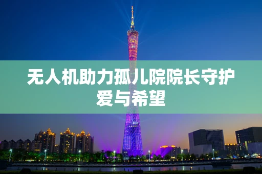 无人机助力孤儿院院长守护爱与希望