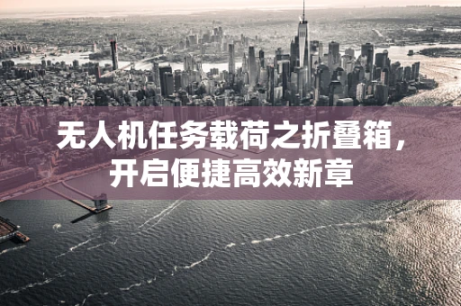 无人机任务载荷之折叠箱，开启便捷高效新章