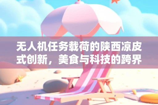 无人机任务载荷的陕西凉皮式创新，美食与科技的跨界融合