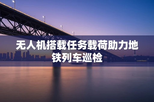 无人机搭载任务载荷助力地铁列车巡检