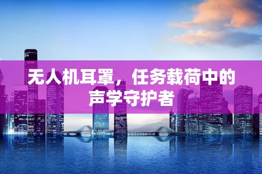 无人机耳罩，任务载荷中的声学守护者