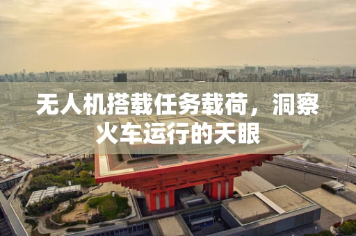 无人机搭载任务载荷，洞察火车运行的天眼