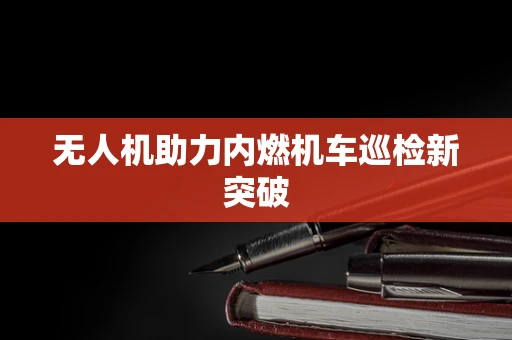无人机助力内燃机车巡检新突破