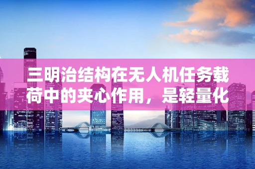 三明治结构在无人机任务载荷中的夹心作用，是轻量化还是性能牺牲？