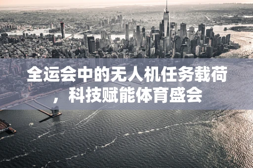 全运会中的无人机任务载荷，科技赋能体育盛会