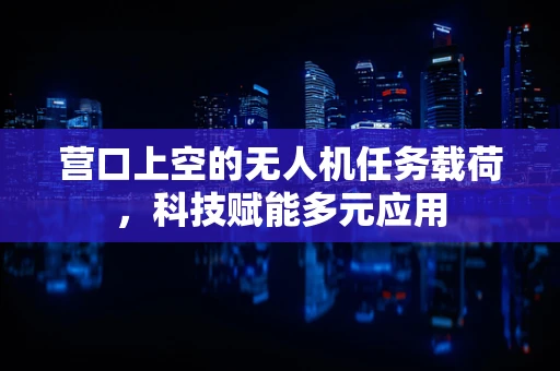 营口上空的无人机任务载荷，科技赋能多元应用