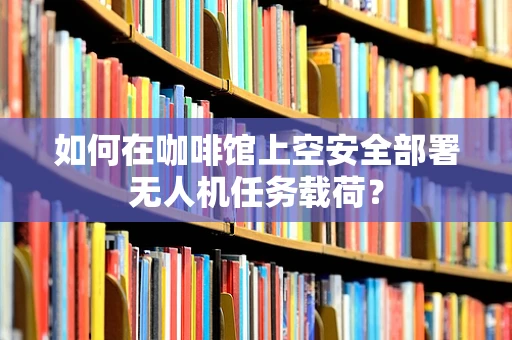 如何在咖啡馆上空安全部署无人机任务载荷？