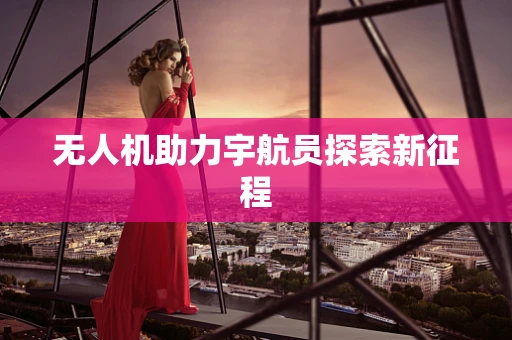 无人机助力宇航员探索新征程