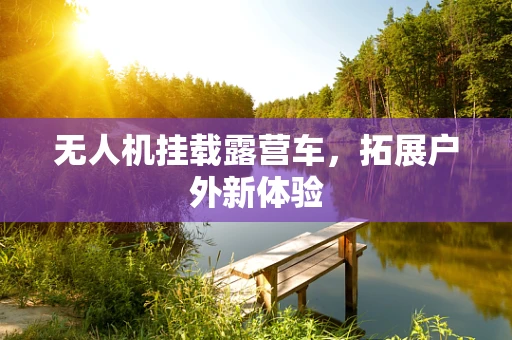 无人机挂载露营车，拓展户外新体验