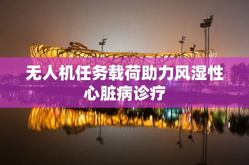 无人机任务载荷助力风湿性心脏病诊疗
