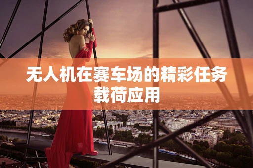 无人机在赛车场的精彩任务载荷应用