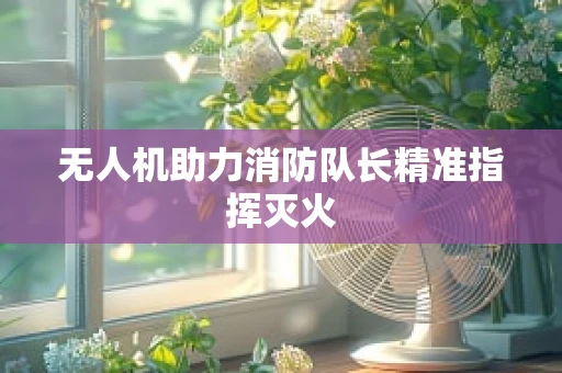 无人机助力消防队长精准指挥灭火