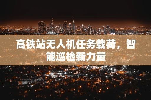 高铁站无人机任务载荷，智能巡检新力量