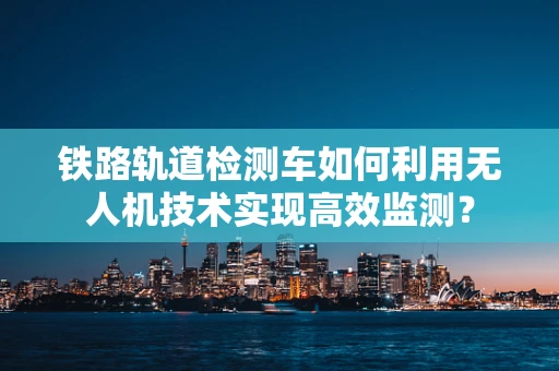铁路轨道检测车如何利用无人机技术实现高效监测？