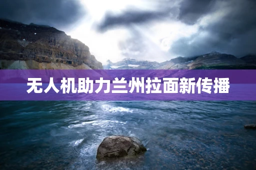 无人机助力兰州拉面新传播