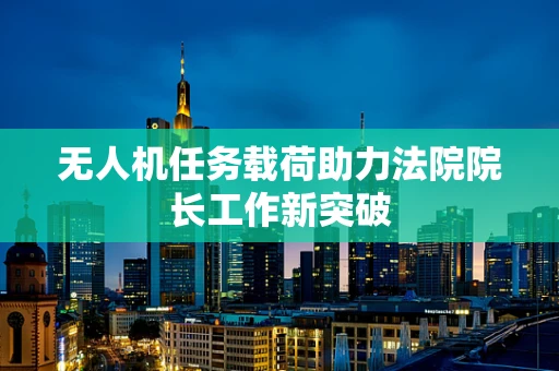 无人机任务载荷助力法院院长工作新突破