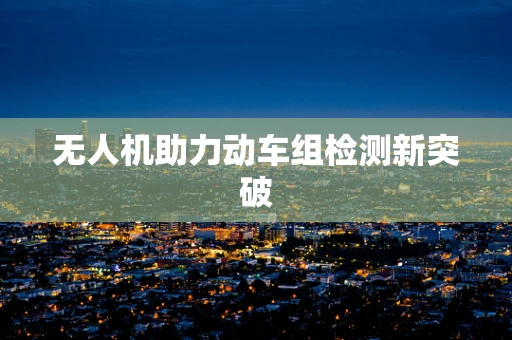 无人机助力动车组检测新突破