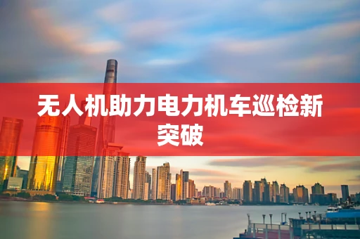 无人机助力电力机车巡检新突破