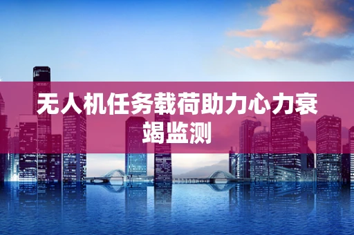 无人机任务载荷助力心力衰竭监测