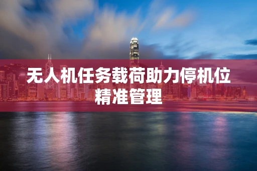 无人机任务载荷助力停机位精准管理