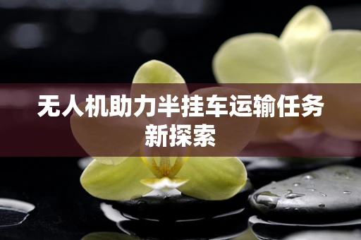 无人机助力半挂车运输任务新探索