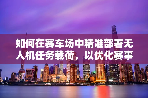如何在赛车场中精准部署无人机任务载荷，以优化赛事监控与安全？