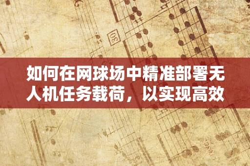 如何在网球场中精准部署无人机任务载荷，以实现高效赛事监控？