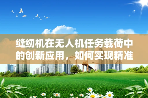 缝纫机在无人机任务载荷中的创新应用，如何实现精准缝合与高效作业？