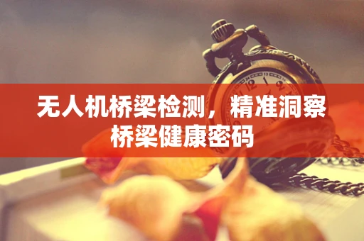 无人机桥梁检测，精准洞察桥梁健康密码