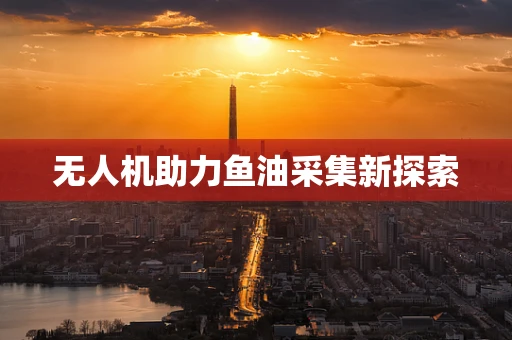 无人机助力鱼油采集新探索