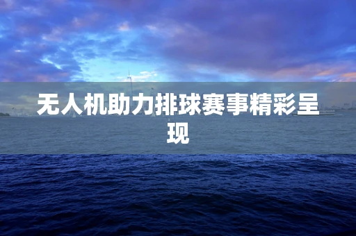 无人机助力排球赛事精彩呈现
