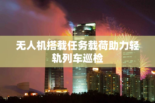 无人机搭载任务载荷助力轻轨列车巡检