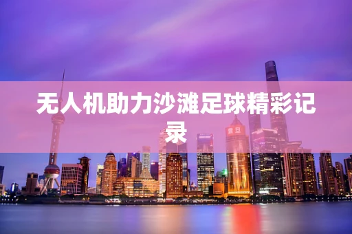 无人机助力沙滩足球精彩记录