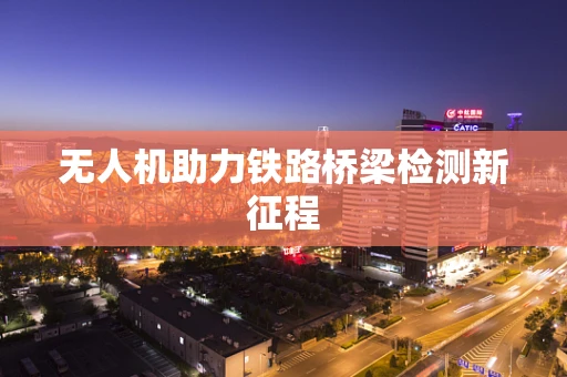 无人机助力铁路桥梁检测新征程