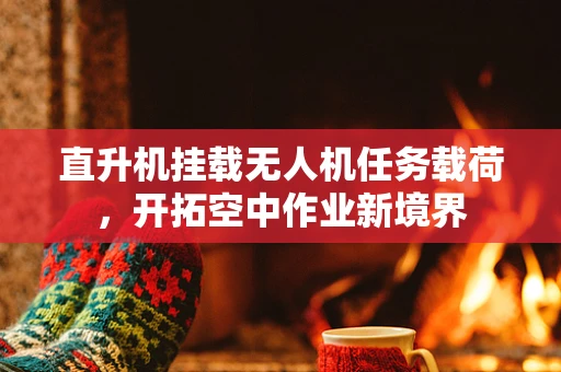 直升机挂载无人机任务载荷，开拓空中作业新境界