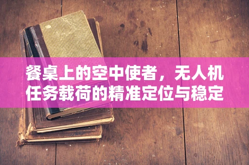 餐桌上的空中使者，无人机任务载荷的精准定位与稳定投放挑战