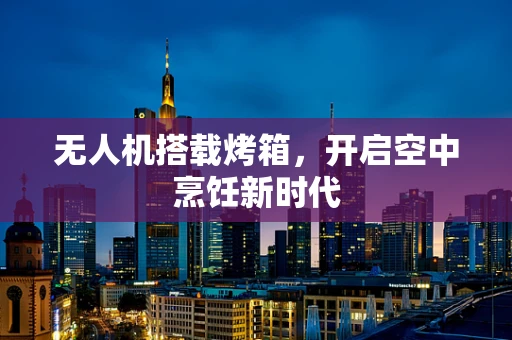 无人机搭载烤箱，开启空中烹饪新时代