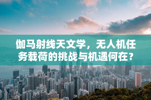 伽马射线天文学，无人机任务载荷的挑战与机遇何在？