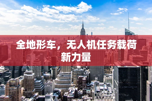 全地形车，无人机任务载荷新力量