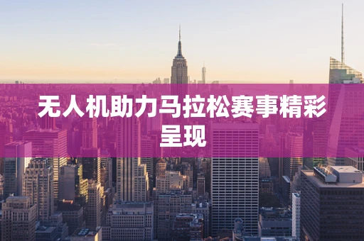 无人机助力马拉松赛事精彩呈现