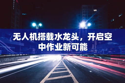 无人机搭载水龙头，开启空中作业新可能