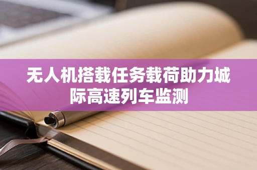 无人机搭载任务载荷助力城际高速列车监测