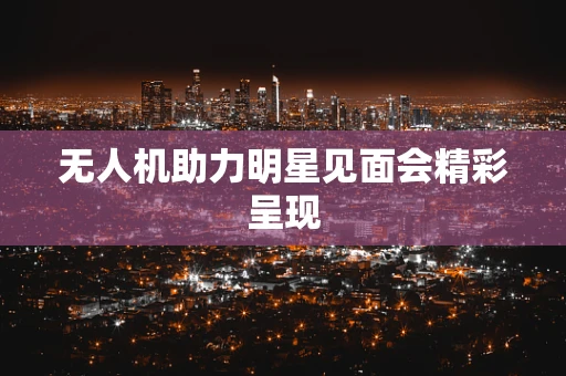 无人机助力明星见面会精彩呈现