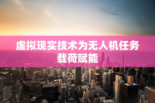 虚拟现实技术为无人机任务载荷赋能