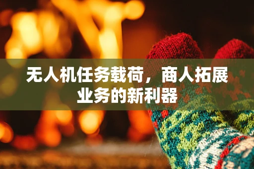 无人机任务载荷，商人拓展业务的新利器