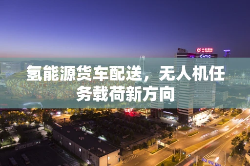 氢能源货车配送，无人机任务载荷新方向