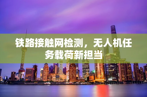 铁路接触网检测，无人机任务载荷新担当