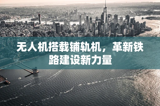无人机搭载铺轨机，革新铁路建设新力量