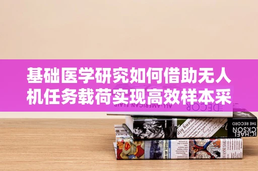 基础医学研究如何借助无人机任务载荷实现高效样本采集？
